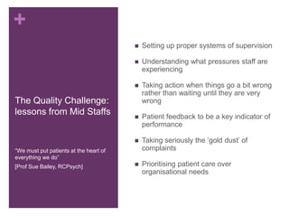 +
The Quality Challenge:
lessons from Mid Staffs
 Setting up proper systems of supervision
 Understanding what pressures staff are
experiencing
 Taking action when things go a bit wrong
rather than waiting until they are very
wrong
 Patient feedback to be a key indicator of
performance
 Taking seriously the ‘gold dust’ of
complaints
 Prioritising patient care over
organisational needs
“We must put patients at the heart of
everything we do”
[Prof Sue Bailey, RCPsych]
 