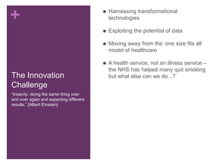 +
The Innovation
Challenge
 Harnessing transformational
technologies
 Exploiting the potential of data
 Moving away from the ‘one size fits all’
model of healthcare
 A health service, not an illness service –
the NHS has helped many quit smoking
but what else can we do...?
“Insanity: doing the same thing over
and over again and expecting different
results.” [Albert Einstein]
 