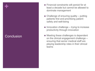 +
Conclusion
 Financial constraints will persist for at
least a decade but cannot be allowed to
dominate management
 Challenge of ensuring quality – putting
patients first and prioritising patient
safety and well-being
 Innovation challenge – trying to increase
productivity through innovation
 Meeting these challenges is dependent
on the clinical engagement challenge –
ensuring that senior medical staff are
playing leadership roles in their clinical
teams
 