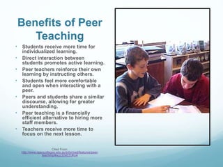 Benefits of Peer
Teaching
• Students receive more time for
individualized learning.
• Direct interaction between
students promotes active learning.
• Peer teachers reinforce their own
learning by instructing others.
• Students feel more comfortable
and open when interacting with a
peer.
• Peers and students share a similar
discourse, allowing for greater
understanding.
• Peer teaching is a financially
efficient alternative to hiring more
staff members.
• Teachers receive more time to
focus on the next lesson.
Cited From:
http://www.opencolleges.edu.au/informed/features/peer-
teaching/#ixzz32kE2UKo4
 