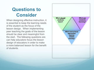 Questions to
Consider
When designing effective instruction, it
is essential to keep the learning needs
of the student as the focus of the
lesson design. When implementing
peer teaching the goals of the lesson
should be clear and meaningful from
the start. The following questions are
can help educators focus the lesson
design of educators in order to make
a more balanced lesson for the benefit
of students.
 