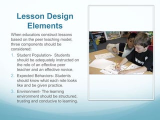Lesson Design
Elements
When educators construct lessons
based on the peer teaching model,
three components should be
considered:
1. Student Population- Students
should be adequately instructed on
the role of an effective peer
teacher and an effective novice.
2. Expected Behaviors- Students
should know what each role looks
like and be given practice.
3. Environment- The learning
environment should be structured,
trusting and conducive to learning.
 