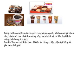 Công ty Dunkin’Donuts chuyên cung cấp cà phê, bánh nướng( bánh
rán, bánh mì tròn, bánh nướng xốp, sandwich và nhiều loại thức
uống, bánh ngọt khác).
Dunkin’Donuts sở hữu hơn 7200 cửa hàng , hiện diện tại 30 quốc
gia trên thế giới.
 