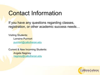 Contact Information
If you have any questions regarding classes,
registration, or other academic success needs
Visiting Students:
Lorraine Purmort
purmort@callutheran.edu
Current & New Incoming Students:
Angela Naginey
naginey@callutheran.edu
 