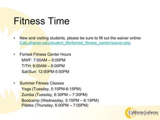 Fitness Time
? New and visiting students, please be sure to fill out the waiver online:
CalLutheran.edu/student_life/forrest_fitness_center/waiver.php
? Forrest Fitness Center Hours
MWF: 7:00AM C 9:00PM
T/TH: 8:00AM C 8:00PM
Sat/Sun: 12:00PM-5:00PM
? Summer Fitness Classes
Yoga (Tuesday, 5:15PM-6:15PM)
Zumba (Tuesday, 6:30PM C 7:30PM)
Bootcamp (Wednesday, 5:15PM C 6:15PM)
Pilates (Thursday, 6:00PM C 7:00PM)
 