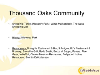 Thousand Oaks Community
? Shopping: Target (Newbury Park), Janss Marketplace, The Oaks
Shopping Mall
? Hiking: Wildwood Park
? Restaurants: Draughts Restaurant & Bar, 3 Amigos, BJs Restaurant &
Brewery, Stonefire Grill, Bada Sushi, Bucca di Beppo, Panera, Five
Guys, In-N-Out, Ciscos Mexican Restaurant, Bollywood Indian
Restaurant, Brents Delicatessen
 