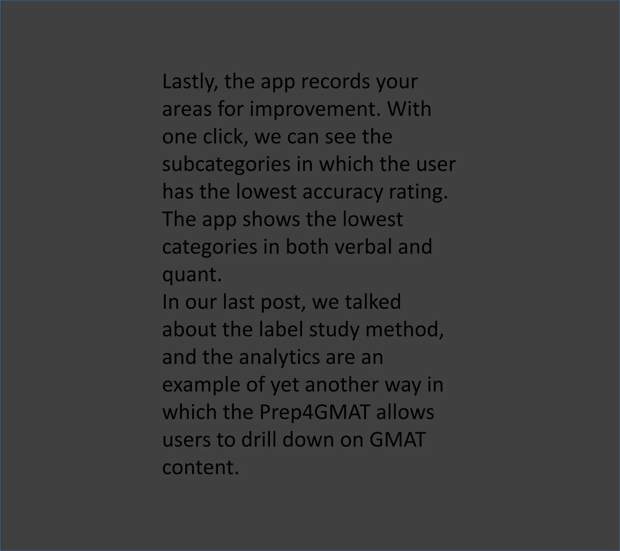 Lastly, the app records your
areas for improvement. With
one click, we can see the
subcategories in which the user
has the lowest accuracy rating.
The app shows the lowest
categories in both verbal and
quant.
In our last post, we talked
about the label study method,
and the analytics are an
example of yet another way in
which the Prep4GMAT allows
users to drill down on GMAT
content.
 