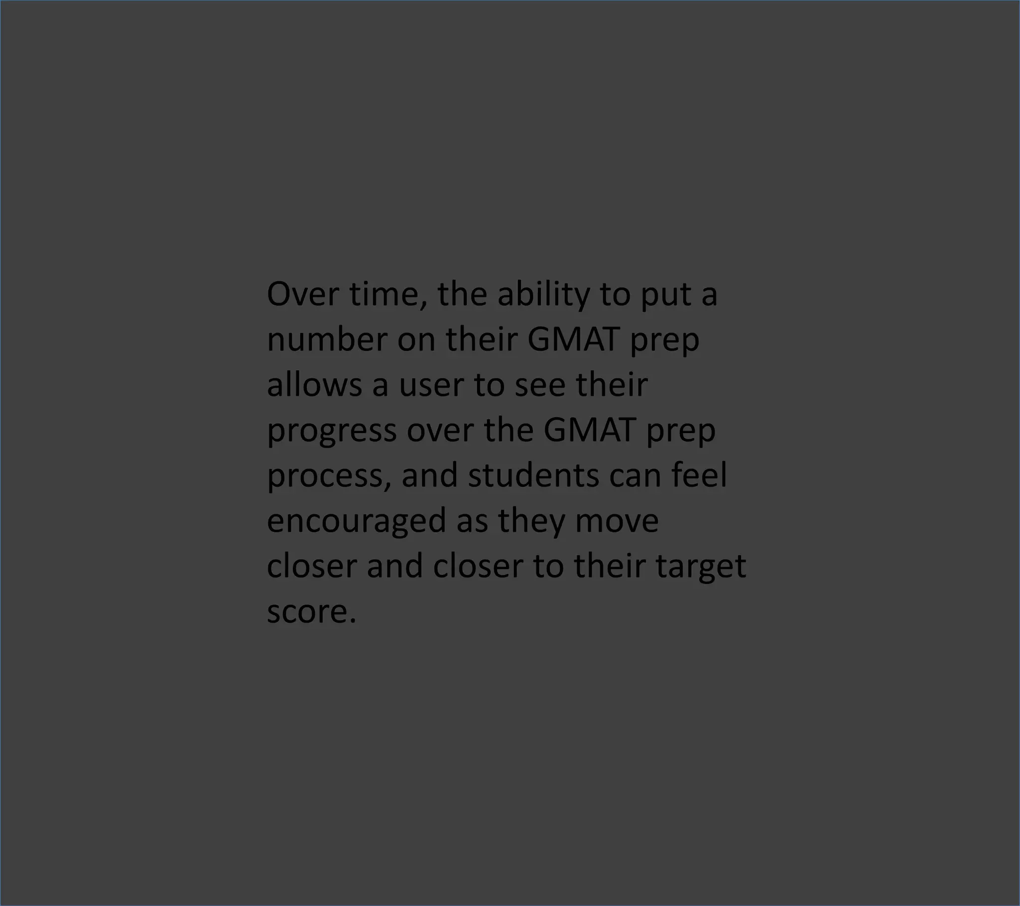 Over time, the ability to put a
number on their GMAT prep
allows a user to see their
progress over the GMAT prep
process, and students can feel
encouraged as they move
closer and closer to their target
score.
 