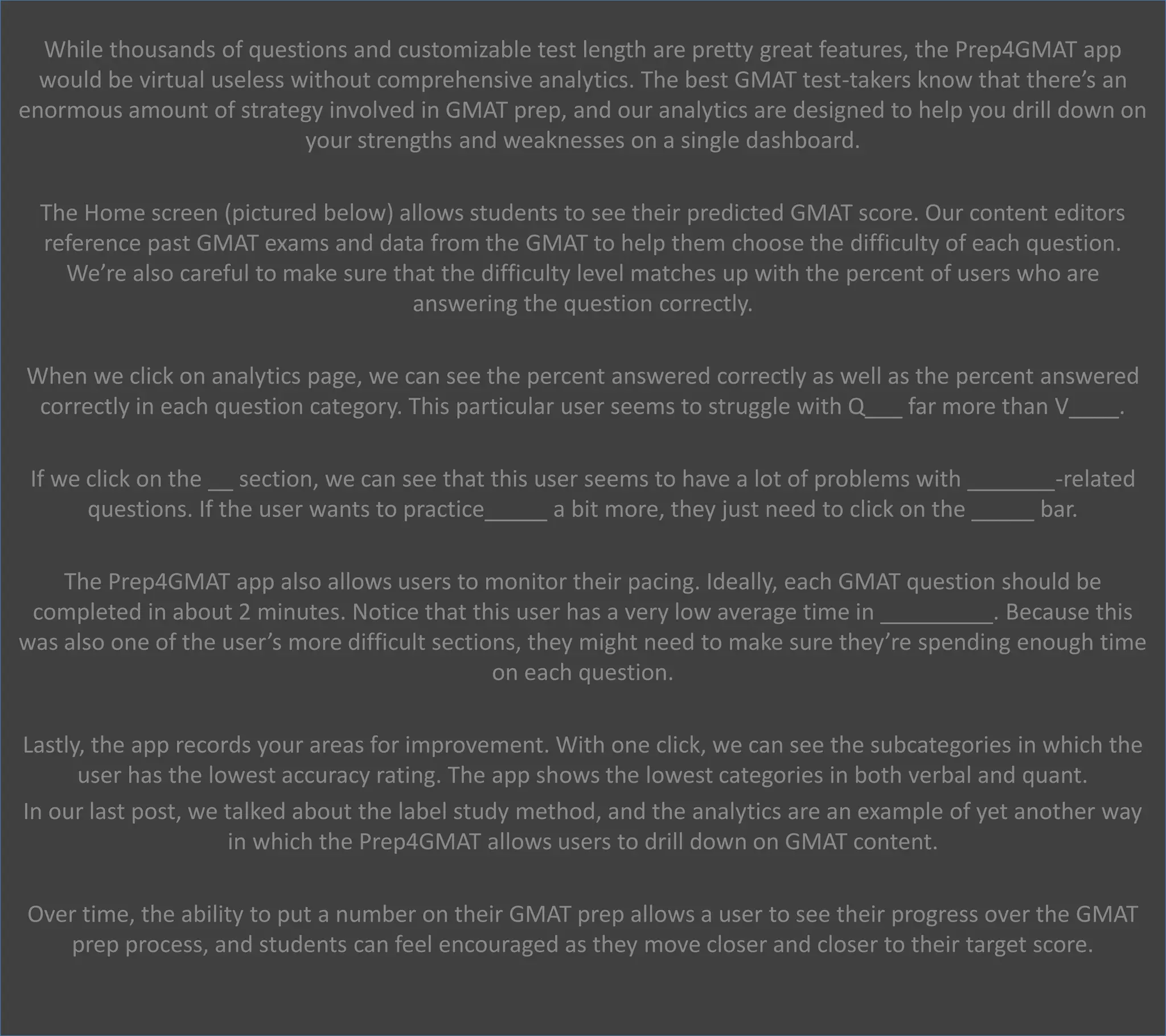 While thousands of questions and customizable test length are pretty great features, the Prep4GMAT app
would be virtual useless without comprehensive analytics. The best GMAT test-takers know that there’s an
enormous amount of strategy involved in GMAT prep, and our analytics are designed to help you drill down on
your strengths and weaknesses on a single dashboard.
The Home screen (pictured below) allows students to see their predicted GMAT score. Our content editors
reference past GMAT exams and data from the GMAT to help them choose the difficulty of each question.
We’re also careful to make sure that the difficulty level matches up with the percent of users who are
answering the question correctly.
When we click on analytics page, we can see the percent answered correctly as well as the percent answered
correctly in each question category. This particular user seems to struggle with Q___ far more than V____.
If we click on the __ section, we can see that this user seems to have a lot of problems with _______-related
questions. If the user wants to practice_____ a bit more, they just need to click on the _____ bar.
The Prep4GMAT app also allows users to monitor their pacing. Ideally, each GMAT question should be
completed in about 2 minutes. Notice that this user has a very low average time in _________. Because this
was also one of the user’s more difficult sections, they might need to make sure they’re spending enough time
on each question.
Lastly, the app records your areas for improvement. With one click, we can see the subcategories in which the
user has the lowest accuracy rating. The app shows the lowest categories in both verbal and quant.
In our last post, we talked about the label study method, and the analytics are an example of yet another way
in which the Prep4GMAT allows users to drill down on GMAT content.
Over time, the ability to put a number on their GMAT prep allows a user to see their progress over the GMAT
prep process, and students can feel encouraged as they move closer and closer to their target score.
 