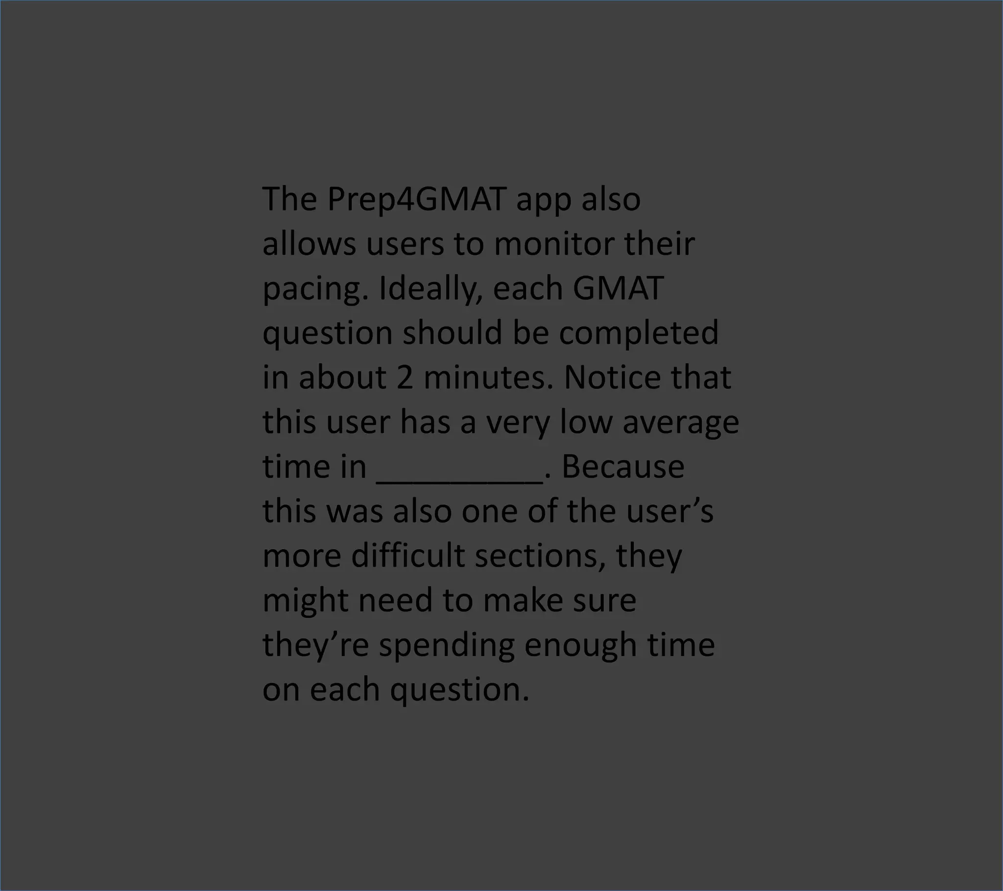 The Prep4GMAT app also
allows users to monitor their
pacing. Ideally, each GMAT
question should be completed
in about 2 minutes. Notice that
this user has a very low average
time in _________. Because
this was also one of the user’s
more difficult sections, they
might need to make sure
they’re spending enough time
on each question.
 