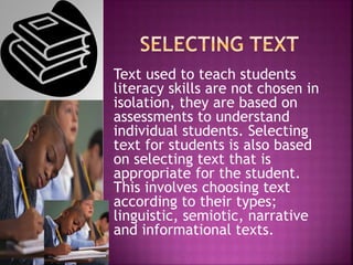 Text used to teach students
literacy skills are not chosen in
isolation, they are based on
assessments to understand
individual students. Selecting
text for students is also based
on selecting text that is
appropriate for the student.
This involves choosing text
according to their types;
linguistic, semiotic, narrative
and informational texts.
 