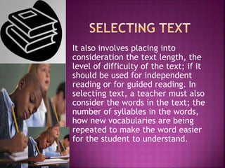 It also involves placing into
consideration the text length, the
level of difficulty of the text; if it
should be used for independent
reading or for guided reading. In
selecting text, a teacher must also
consider the words in the text; the
number of syllables in the words,
how new vocabularies are being
repeated to make the word easier
for the student to understand.
 