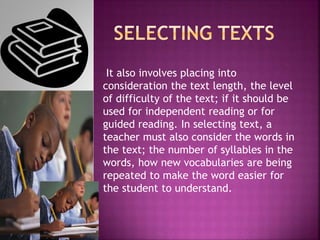 It also involves placing into
consideration the text length, the level
of difficulty of the text; if it should be
used for independent reading or for
guided reading. In selecting text, a
teacher must also consider the words in
the text; the number of syllables in the
words, how new vocabularies are being
repeated to make the word easier for
the student to understand.
 