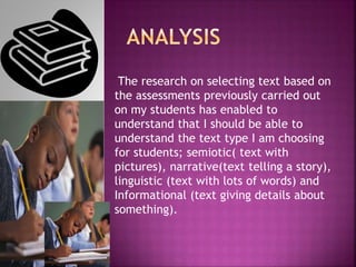 The research on selecting text based on
the assessments previously carried out
on my students has enabled to
understand that I should be able to
understand the text type I am choosing
for students; semiotic( text with
pictures), narrative(text telling a story),
linguistic (text with lots of words) and
Informational (text giving details about
something).
 