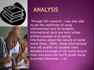 Through this research, I was also able
to see the usefulness of using
informational text for students.
Informational texts are texts whose
primary purpose is to convey
information about the natural or social
world (Duke, 2004). Using informational
text will enable my students have
detailed knowledge of the world around
them and avoid the fourth grade slump
(Laureate Education, n.d).
 