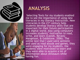 Selecting Texts for my students enabled
me to see the importance of using new
literacies in my literacy instruction. New
Literacies in the 21st century help
students develop literacy skills that are
important for their future participation
in a digital world. Also using computers
increases students’ motivation to read,
write, and learn (Castek, Bevans-
Mangelson, & Goldstone, 2006). The
online text that I used were semiotic
and used as read alouds and games, they
were engaging for my students, the
students were motivated to learn and
they were able to acquire a lot of
information about dinosaurs while
having fun.
 