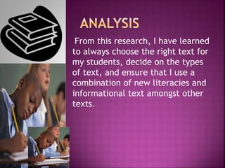 From this research, I have learned
to always choose the right text for
my students, decide on the types
of text, and ensure that I use a
combination of new literacies and
informational text amongst other
texts.
 