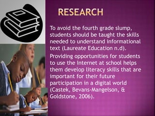 To avoid the fourth grade slump,
students should be taught the skills
needed to understand informational
text (Laureate Education n.d).
Providing opportunities for students
to use the Internet at school helps
them develop literacy skills that are
important for their future
participation in a digital world
(Castek, Bevans-Mangelson, &
Goldstone, 2006).
 