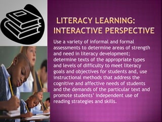 Use a variety of informal and formal
assessments to determine areas of strength
and need in literacy development;
determine texts of the appropriate types
and levels of difficulty to meet literacy
goals and objectives for students and, use
instructional methods that address the
cognitive and affective needs of students
and the demands of the particular text and
promote students’ independent use of
reading strategies and skills.
 