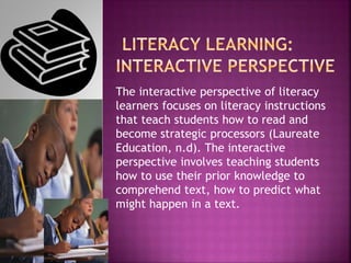 The interactive perspective of literacy
learners focuses on literacy instructions
that teach students how to read and
become strategic processors (Laureate
Education, n.d). The interactive
perspective involves teaching students
how to use their prior knowledge to
comprehend text, how to predict what
might happen in a text.
 
