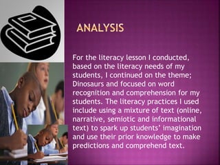 For the literacy lesson I conducted,
based on the literacy needs of my
students, I continued on the theme;
Dinosaurs and focused on word
recognition and comprehension for my
students. The literacy practices I used
include using a mixture of text (online,
narrative, semiotic and informational
text) to spark up students’ imagination
and use their prior knowledge to make
predictions and comprehend text.
 