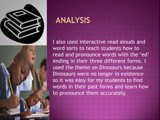 I also used interactive read alouds and
word sorts to teach students how to
read and pronounce words with the ‘ed’
ending in their three different forms. I
used the theme on Dinosaurs because
Dinosaurs were no longer in existence
so it was easy for my students to find
words in their past forms and learn how
to pronounce them accurately.
 