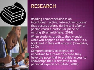 Reading comprehension is an
intentional, active, interactive process
that occurs before, during and after a
person reads a particular piece of
writing (Brummitt-Yale, 2014)
When students predict, they wonder
what will happen to the characters in a
book and if they will enjoy it (Tompkins,
2010)
Comprehensions strategies are
important to a reader because they
have the potential to provide access to
knowledge that is removed from
personal experience (Stahl, 2004).
 