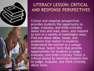 Critical and response perspectives
provides students the opportunity to
judge, evaluate, and think critically
about text and read, react, and respond
to text in a variety of meaningful ways.
Find out about ideas, issues, and
problems that matter to students.
Understand the learner as a unique
individual. Select texts that provide
opportunities for students to judge,
evaluate, and think critically. Foster a
critical stance by teaching students how
to judge, evaluate, and think critically
about texts.
 