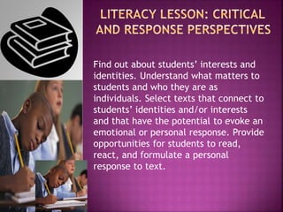 Find out about students’ interests and
identities. Understand what matters to
students and who they are as
individuals. Select texts that connect to
students’ identities and/or interests
and that have the potential to evoke an
emotional or personal response. Provide
opportunities for students to read,
react, and formulate a personal
response to text.
 