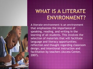 A literate environment is an environment
that emphasizes the importance of
speaking, reading, and writing in the
learning of all students. This involves the
selection of materials that will facilitate
language and literacy opportunities;
reflection and thought regarding classroom
design; and intentional instruction and
facilitation by teachers (Access Center,
2007).
 