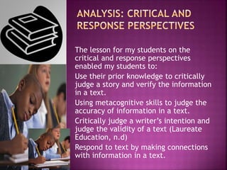 The lesson for my students on the
critical and response perspectives
enabled my students to:
Use their prior knowledge to critically
judge a story and verify the information
in a text.
Using metacognitive skills to judge the
accuracy of information in a text.
Critically judge a writer’s intention and
judge the validity of a text (Laureate
Education, n.d)
Respond to text by making connections
with information in a text.
 