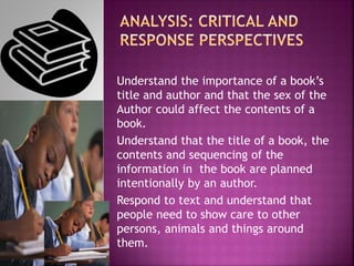 Understand the importance of a book’s
title and author and that the sex of the
Author could affect the contents of a
book.
Understand that the title of a book, the
contents and sequencing of the
information in the book are planned
intentionally by an author.
Respond to text and understand that
people need to show care to other
persons, animals and things around
them.
 