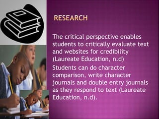The critical perspective enables
students to critically evaluate text
and websites for credibility
(Laureate Education, n.d)
Students can do character
comparison, write character
journals and double entry journals
as they respond to text (Laureate
Education, n.d).
 