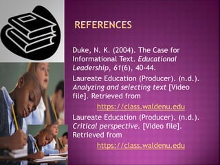 Duke, N. K. (2004). The Case for
Informational Text. Educational
Leadership, 61(6), 40-44.
Laureate Education (Producer). (n.d.).
Analyzing and selecting text [Video
file]. Retrieved from
https://class.waldenu.edu
Laureate Education (Producer). (n.d.).
Critical perspective. [Video file].
Retrieved from
https://class.waldenu.edu
 