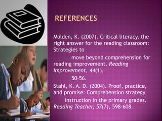 Molden, K. (2007). Critical literacy, the
right answer for the reading classroom:
Strategies to
move beyond comprehension for
reading improvement. Reading
Improvement, 44(1),
50–56.
Stahl, K. A. D. (2004). Proof, practice,
and promise: Comprehension strategy
instruction in the primary grades.
Reading Teacher, 57(7), 598–608.
 