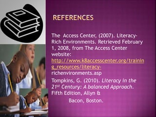 The Access Center, (2007). Literacy-
Rich Environments. Retrieved February
1, 2008, from The Access Center
website:
http://www.k8accesscenter.org/trainin
g_resources/literacy-
richenvironments.asp
Tompkins, G. (2010). Literacy in the
21st Century: A balanced Approach.
Fifth Edition, Allyn &
Bacon, Boston.
 