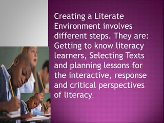 Creating a Literate
Environment involves
different steps. They are:
Getting to know literacy
learners, Selecting Texts
and planning lessons for
the interactive, response
and critical perspectives
of literacy.
 