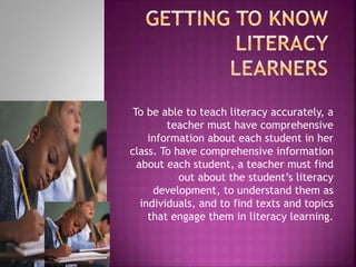 To be able to teach literacy accurately, a
teacher must have comprehensive
information about each student in her
class. To have comprehensive information
about each student, a teacher must find
out about the student’s literacy
development, to understand them as
individuals, and to find texts and topics
that engage them in literacy learning.
 