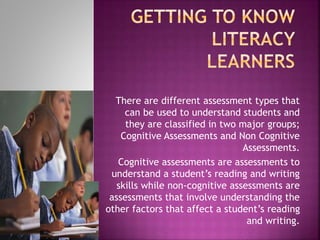 There are different assessment types that
can be used to understand students and
they are classified in two major groups;
Cognitive Assessments and Non Cognitive
Assessments.
Cognitive assessments are assessments to
understand a student’s reading and writing
skills while non-cognitive assessments are
assessments that involve understanding the
other factors that affect a student’s reading
and writing.
 