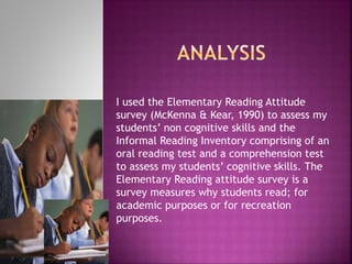 I used the Elementary Reading Attitude
survey (McKenna & Kear, 1990) to assess my
students’ non cognitive skills and the
Informal Reading Inventory comprising of an
oral reading test and a comprehension test
to assess my students’ cognitive skills. The
Elementary Reading attitude survey is a
survey measures why students read; for
academic purposes or for recreation
purposes.
 