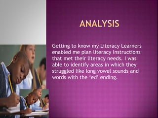 Getting to know my Literacy Learners
enabled me plan literacy Instructions
that met their literacy needs. I was
able to identify areas in which they
struggled like long vowel sounds and
words with the ‘ed’ ending.
 