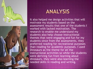 It also helped me design activities that will
motivate my students based on the
assessment results that one of the students I
worked with lacked motivation. The
research to enable me understand my
students also help choose instructional
themes that were engaging and fun for my
students since from the assessments, they
preferred reading for recreational purposes
than reading for academic purposes. I used
Dinosaurs as the theme for all the
instructional activities so while the students
were deriving fun from learning about
dinosaurs, they were also learning the
needed skills in reading and writing.
 