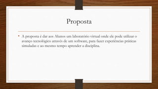 Proposta 
• A proposta é dar aos Alunos um laboratório virtual onde ele pode utilizar o 
avanço tecnológico através de um software, para fazer experiências práticas 
simuladas e ao mesmo tempo aprender a disciplina. 
 