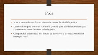Prós 
• Muitos alunos desenvolvem a cinestesia através da atividade prática. 
• Levar o aluno para um novo Ambiente (virtual) para atividades práticas ajuda 
a desenvolver maior interesse pela disciplina. 
• Compartilhar experiências nos fóruns de discussões é essencial para maior 
interação social. 
 