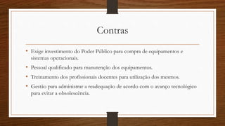 Contras 
• Exige investimento do Poder Público para compra de equipamentos e 
sistemas operacionais. 
• Pessoal qualificado para manutenção dos equipamentos. 
• Treinamento dos profissionais docentes para utilização dos mesmos. 
• Gestão para administrar a readequação de acordo com o avanço tecnológico 
para evitar a obsolescência. 
