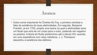 Átomos 
• Outro nome importante foi Charles Du Fay, o primeiro cientista a 
falar da existência de duas eletricidades. Em seguida, Benjamin 
Franklin, já em 1750, propôs uma teoria na qual a eletricidade seria 
um fluido que saía de um corpo para o outro, podendo ser negativo 
ou positivo. A teoria do fluido predominou até o século XIV, quando, 
em uma experiência com raios catódicos, J. J. Thompson 
descobriu a existência dos elétrons 
 