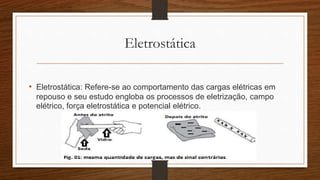 Eletrostática 
• Eletrostática: Refere-se ao comportamento das cargas elétricas em 
repouso e seu estudo engloba os processos de eletrização, campo 
elétrico, força eletrostática e potencial elétrico. 
 