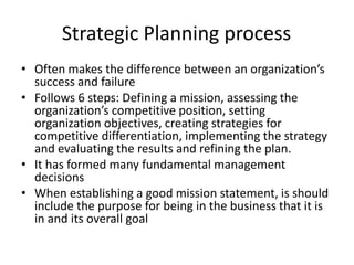 Strategic Planning process 
• Often makes the difference between an organization’s 
success and failure 
• Follows 6 steps: Defining a mission, assessing the 
organization’s competitive position, setting 
organization objectives, creating strategies for 
competitive differentiation, implementing the strategy 
and evaluating the results and refining the plan. 
• It has formed many fundamental management 
decisions 
• When establishing a good mission statement, is should 
include the purpose for being in the business that it is 
in and its overall goal 
 
