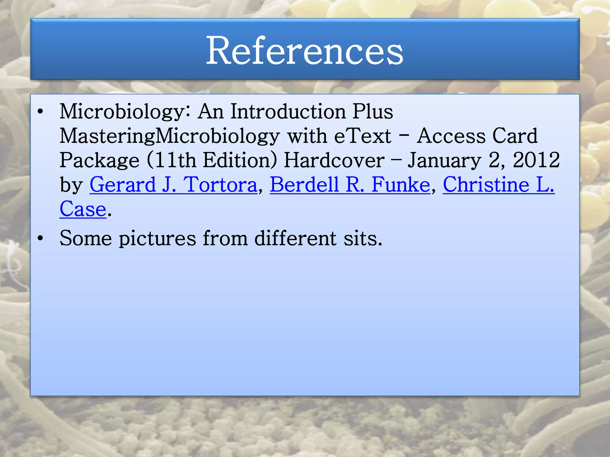 References 
• Microbiology: An Introduction Plus 
MasteringMicrobiology with eText - Access Card 
Package (11th Edition) Hardcover – January 2, 2012 
by Gerard J. Tortora, Berdell R. Funke, Christine L. 
Case. 
• Some pictures from different sits. 
