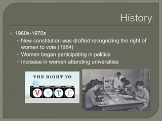  1960s-1970s 
• New constitution was drafted recognizing the right of 
women to vote (1964) 
• Women began participating in politics 
• Increase in women attending universities 
 